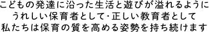 こどもの発達に沿った生活と遊びが溢れるようにうれしい保育者として・正しい教育者として私たちは保育の質を高める姿勢を持ち続けます