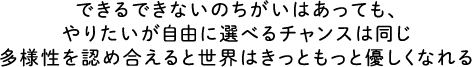 できるできないのちがいはあっても、やりたいが自由に選べるチャンスは同じ多様性を認め合えると世界はきっともっと優しくなれる