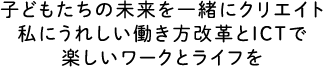 子どもたちの未来を一緒にクリエイト　私にうれしい働き方改革とICTで楽しいワークとライフを