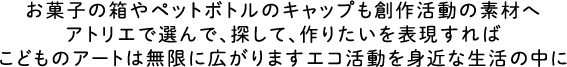 お菓子の箱やペットボトルのキャップも創作活動の素材へ　アトリエで選んで、探して、作りたいを表現すればこどものアートは無限に広がりますエコ活動を身近な生活の中に
